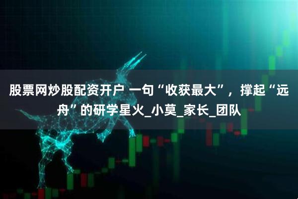 股票网炒股配资开户 一句“收获最大”，撑起“远舟”的研学星火_小莫_家长_团队