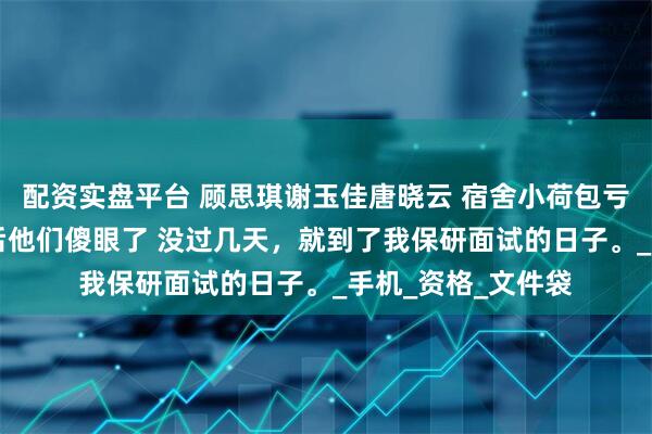 配资实盘平台 顾思琪谢玉佳唐晓云 宿舍小荷包亏空32万晒出账单后他们傻眼了 没过几天，就到了我保研面试的日子。_手机_资格_文件袋