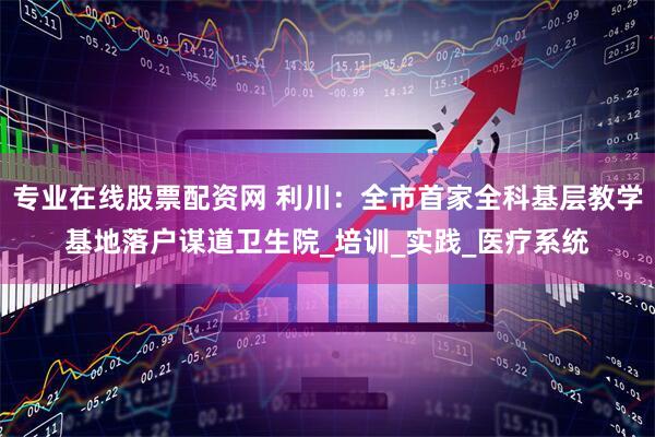 专业在线股票配资网 利川：全市首家全科基层教学基地落户谋道卫生院_培训_实践_医疗系统