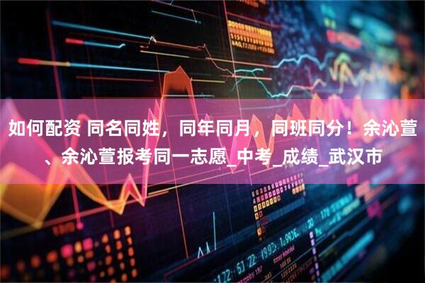 如何配资 同名同姓，同年同月，同班同分！余沁萱、余沁萱报考同一志愿_中考_成绩_武汉市