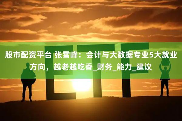 股市配资平台 张雪峰：会计与大数据专业5大就业方向，越老越吃香_财务_能力_建议