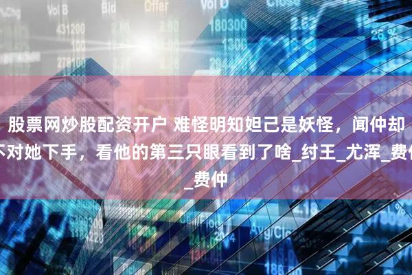 股票网炒股配资开户 难怪明知妲己是妖怪，闻仲却不对她下手，看他的第三只眼看到了啥_纣王_尤浑_费仲