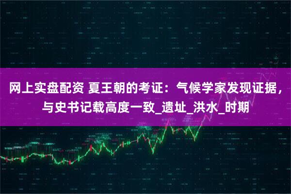 网上实盘配资 夏王朝的考证：气候学家发现证据，与史书记载高度一致_遗址_洪水_时期