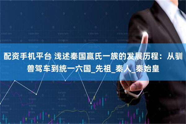 配资手机平台 浅述秦国嬴氏一族的发展历程：从驯兽驾车到统一六国_先祖_秦人_秦始皇