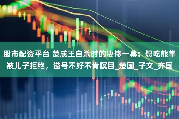 股市配资平台 楚成王自杀时的凄惨一幕：想吃熊掌被儿子拒绝，谥号不好不肯瞑目_楚国_子文_齐国
