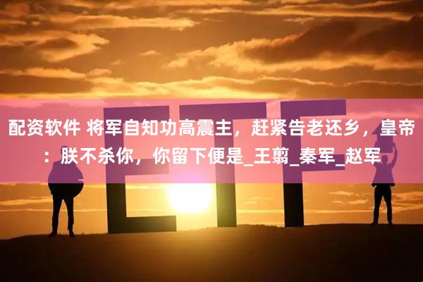 配资软件 将军自知功高震主，赶紧告老还乡，皇帝：朕不杀你，你留下便是_王翦_秦军_赵军