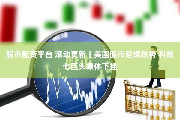 股市配资平台 滚动更新丨美国股市延续跌势 科技七巨头集体下挫
