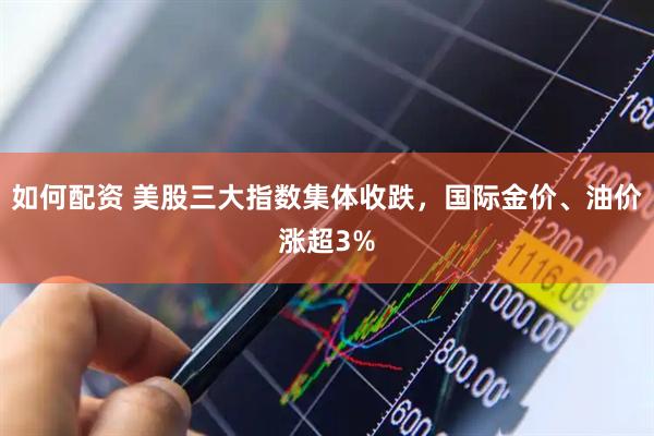 如何配资 美股三大指数集体收跌，国际金价、油价涨超3%