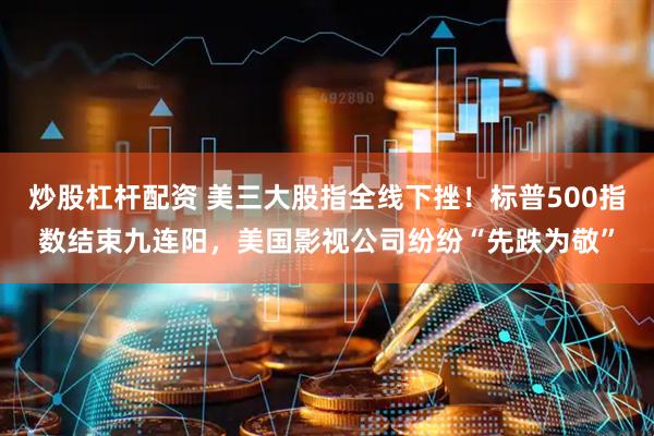炒股杠杆配资 美三大股指全线下挫！标普500指数结束九连阳，美国影视公司纷纷“先跌为敬”