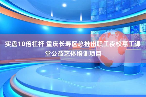 实盘10倍杠杆 重庆长寿区总推出职工夜校惠工课堂公益艺体培训项目