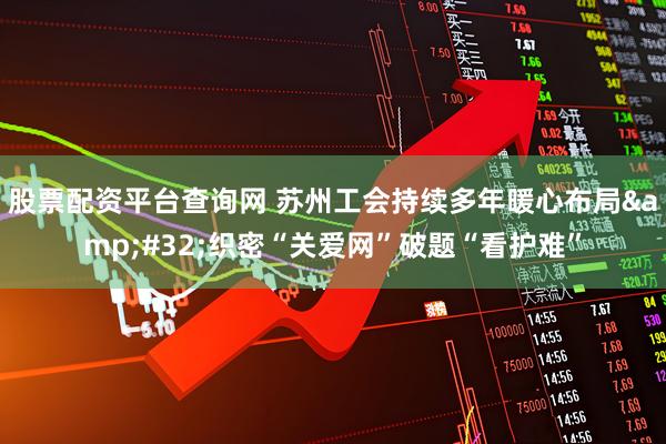 股票配资平台查询网 苏州工会持续多年暖心布局&#32;织密“关爱网”破题“看护难”