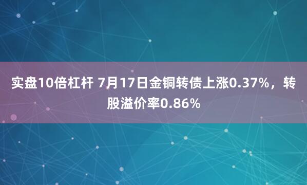 实盘10倍杠杆 7月17日金铜转债上涨0.37%，转股溢价率0.86%