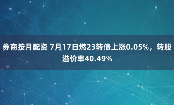 券商按月配资 7月17日燃23转债上涨0.05%，转股溢价率40.49%