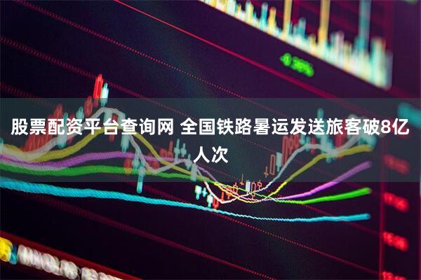 股票配资平台查询网 全国铁路暑运发送旅客破8亿人次