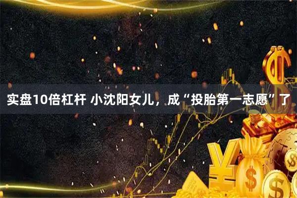 实盘10倍杠杆 小沈阳女儿，成“投胎第一志愿”了