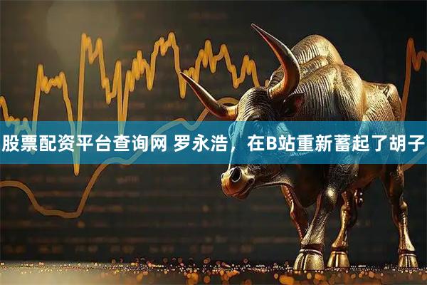 股票配资平台查询网 罗永浩，在B站重新蓄起了胡子