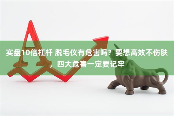 实盘10倍杠杆 脱毛仪有危害吗？要想高效不伤肤，四大危害一定要记牢