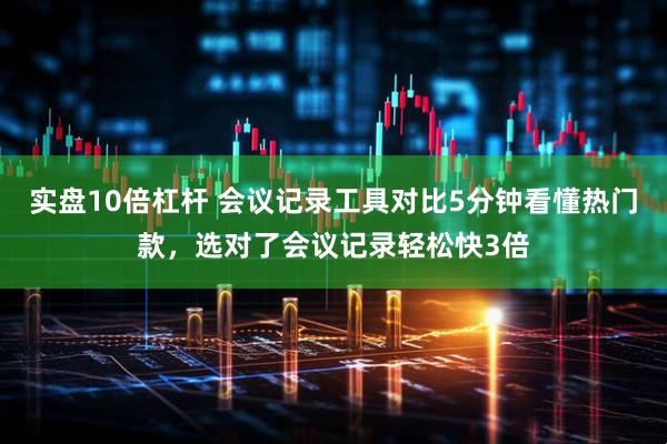 实盘10倍杠杆 会议记录工具对比5分钟看懂热门款，选对了会议记录轻松快3倍