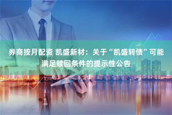 券商按月配资 凯盛新材:关于“凯盛转债”可能满足赎回条件的提示性公告