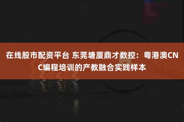 在线股市配资平台 东莞塘厦鼎才数控：粤港澳CNC编程培训的产教融合实践样本