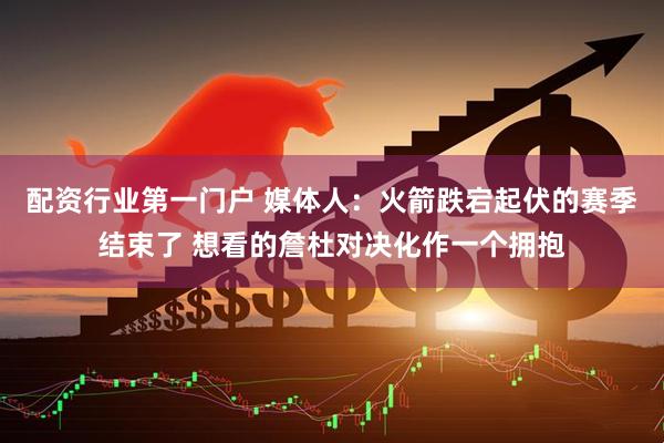 配资行业第一门户 媒体人：火箭跌宕起伏的赛季结束了 想看的詹杜对决化作一个拥抱