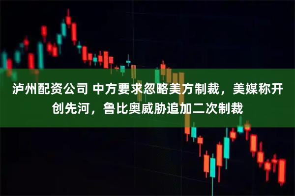 泸州配资公司 中方要求忽略美方制裁，美媒称开创先河，鲁比奥威胁追加二次制裁
