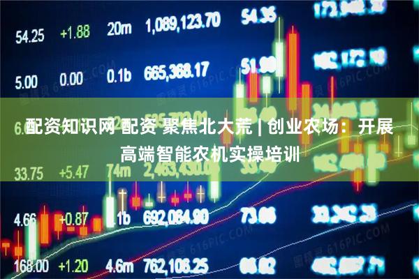 配资知识网 配资 聚焦北大荒 | 创业农场：开展高端智能农机实操培训