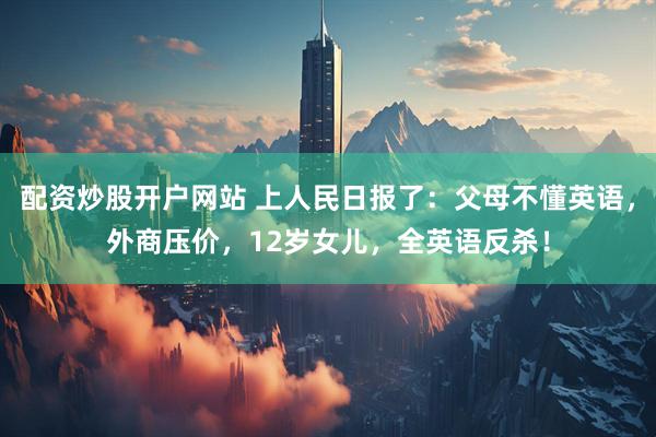 配资炒股开户网站 上人民日报了：父母不懂英语，外商压价，12岁女儿，全英语反杀！