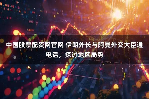 中国股票配资网官网 伊朗外长与阿曼外交大臣通电话，探讨地区局势