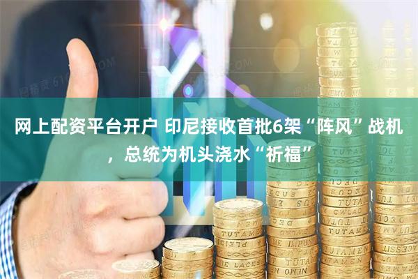 网上配资平台开户 印尼接收首批6架“阵风”战机，总统为机头浇水“祈福”
