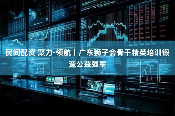 民间配资 聚力·领航｜广东狮子会骨干精英培训锻造公益强军