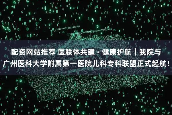 配资网站推荐 医联体共建 · 健康护航｜我院与广州医科大学附属第一医院儿科专科联盟正式起航！