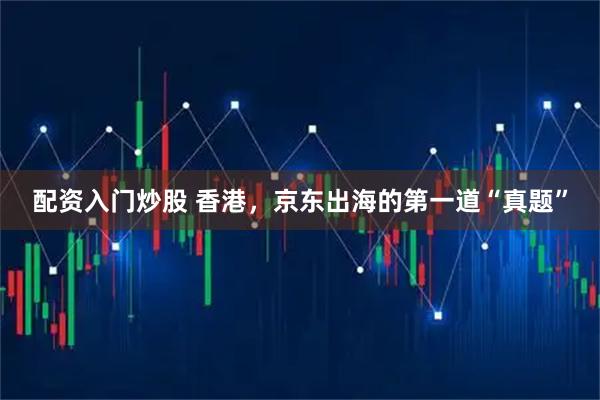 配资入门炒股 香港，京东出海的第一道“真题”