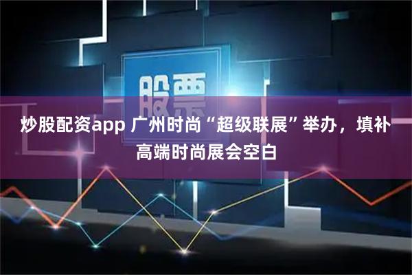 炒股配资app 广州时尚“超级联展”举办，填补高端时尚展会空白