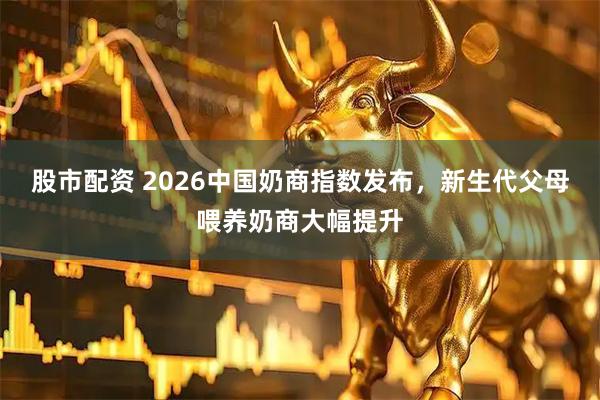 股市配资 2026中国奶商指数发布，新生代父母喂养奶商大幅提升