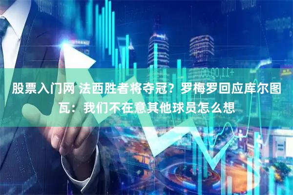 股票入门网 法西胜者将夺冠？罗梅罗回应库尔图瓦：我们不在意其他球员怎么想