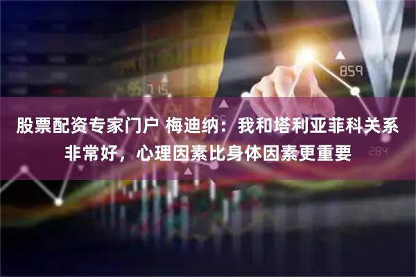 股票配资专家门户 梅迪纳：我和塔利亚菲科关系非常好，心理因素比身体因素更重要